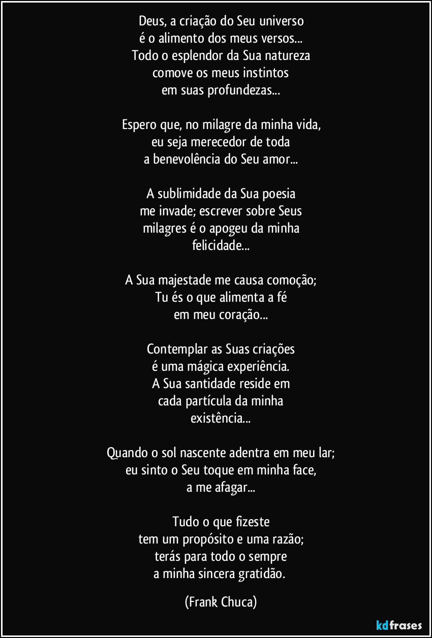 Deus, a criação do Seu universo
é o alimento dos meus versos...
Todo o esplendor da Sua natureza
comove os meus instintos
em suas profundezas...

Espero que, no milagre da minha vida,
eu seja merecedor de toda
a benevolência do Seu amor...

A sublimidade da Sua poesia
me invade; escrever sobre Seus
milagres é o apogeu da minha
felicidade...

A Sua majestade me causa comoção;
Tu és o que alimenta a fé
em meu coração...

Contemplar as Suas criações
é uma mágica experiência.
A Sua santidade reside em
cada partícula da minha
existência...

Quando o sol nascente adentra em meu lar;
eu sinto o Seu toque em minha face,
a me afagar...

Tudo o que fizeste
tem um propósito e uma razão;
terás para todo o sempre
a minha sincera gratidão. (Frank Chuca)
