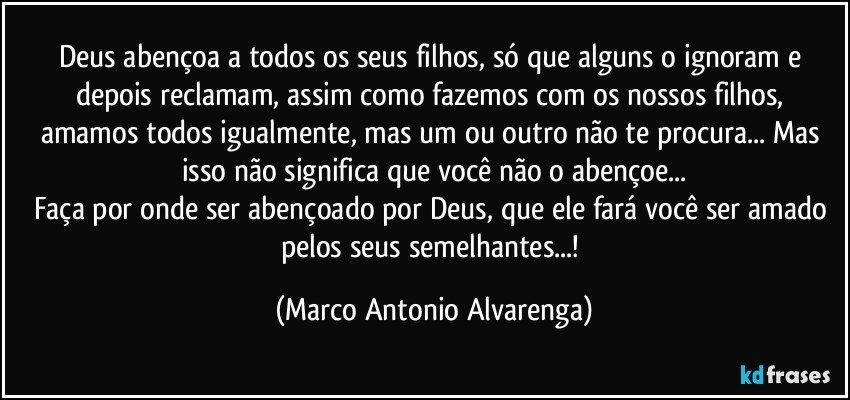 Deus abençoa a todos os seus filhos, só que alguns o ignoram e depois reclamam, assim como fazemos com os nossos filhos, amamos todos igualmente, mas um ou outro não te procura... Mas isso não significa que você não o abençoe...
Faça por onde ser abençoado por Deus, que ele fará você ser amado pelos seus semelhantes...! (Marco Antonio Alvarenga)