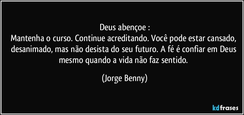 Deus abençoe :
Mantenha o curso. Continue acreditando. Você pode estar cansado, desanimado, mas não desista do seu futuro. A fé é confiar em Deus mesmo quando a vida não faz sentido. (Jorge Benny)