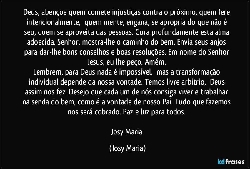 Deus, abençoe quem comete injustiças contra o próximo, quem fere intencionalmente,  quem mente, engana, se apropria do que não é seu, quem se aproveita das pessoas. Cura profundamente esta alma adoecida, Senhor, mostra-lhe o caminho do bem. Envia seus anjos para dar-lhe bons conselhos e boas resoluções. Em nome do Senhor Jesus, eu lhe peço. Amém. 
Lembrem, para Deus nada é impossível,  mas a transformação individual depende da nossa vontade. Temos livre arbítrio,  Deus assim nos fez. Desejo que cada um de nós consiga viver e trabalhar na senda do bem, como é a vontade de nosso Pai. Tudo que fazemos nos será cobrado. Paz e luz para todos. 

Josy Maria (Josy Maria)