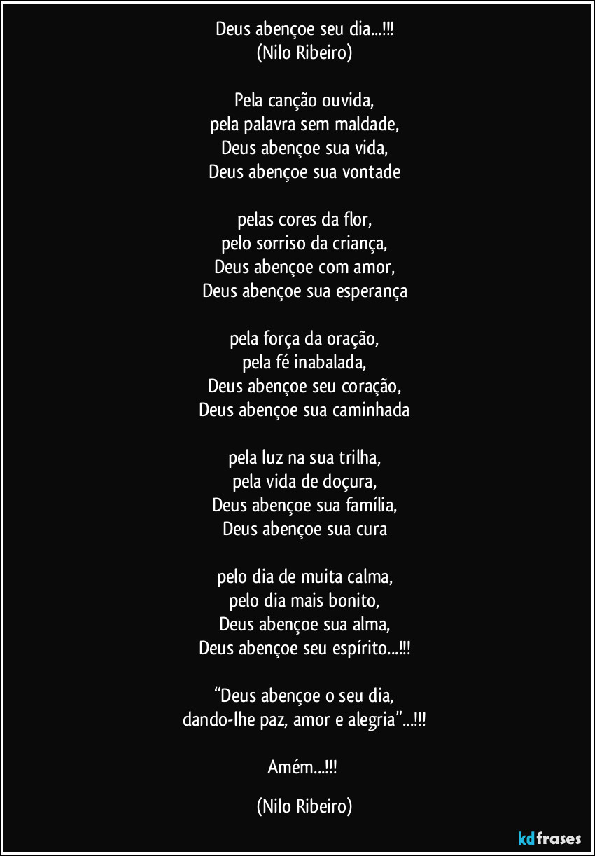 Deus abençoe seu dia...!!!
(Nilo Ribeiro)

Pela canção ouvida,
pela palavra sem maldade,
Deus abençoe sua vida,
Deus abençoe sua vontade

pelas cores da flor,
pelo sorriso da criança,
Deus abençoe com amor,
Deus abençoe sua esperança

pela força da oração,
pela fé inabalada,
Deus abençoe seu coração,
Deus abençoe sua caminhada

pela luz na sua trilha,
pela vida de doçura,
Deus abençoe sua família,
Deus abençoe sua cura

pelo dia de muita calma,
pelo dia mais bonito,
Deus abençoe sua alma,
Deus abençoe seu espírito...!!!

“Deus abençoe o seu dia,
dando-lhe paz, amor e alegria”...!!!

Amém...!!! (Nilo Ribeiro)