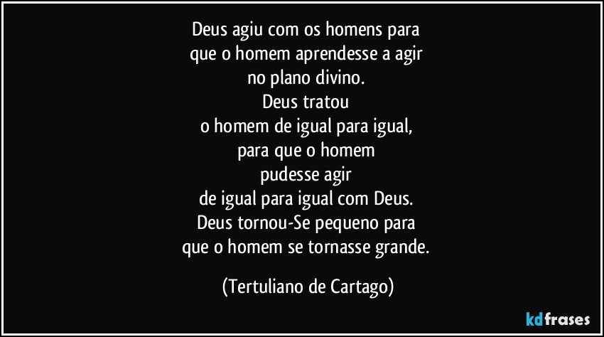 Deus agiu com os homens para 
que o homem aprendesse a agir 
no plano divino. 
Deus tratou 
o homem de igual para igual, 
para que o homem 
pudesse agir 
de igual para igual com Deus. 
Deus tornou-Se pequeno para 
que o homem se tornasse grande. (Tertuliano de Cartago)