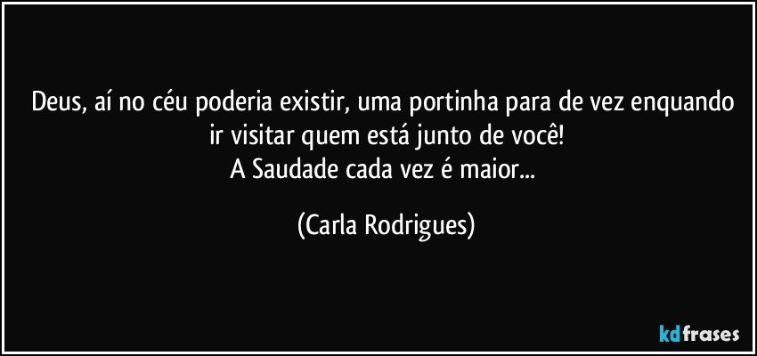 Deus, aí no céu poderia existir, uma portinha para de vez enquando ir visitar quem está junto de você!
A Saudade cada vez é maior... (Carla Rodrigues)