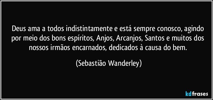 Deus ama a todos indistintamente e está sempre conosco, agindo por meio dos bons espíritos, Anjos, Arcanjos, Santos e muitos dos nossos irmãos encarnados, dedicados à causa do bem. (Sebastião Wanderley)