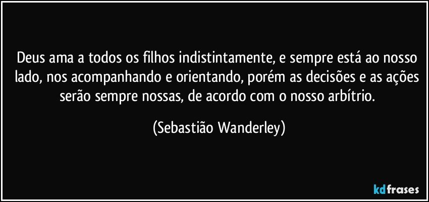 Deus ama a todos os filhos indistintamente, e sempre está ao nosso lado, nos acompanhando e orientando, porém as decisões e as ações serão sempre nossas, de acordo com o nosso arbítrio. (Sebastião Wanderley)