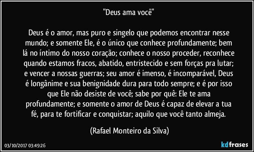 "Deus ama você" 

Deus é o amor, mas puro e singelo que podemos encontrar nesse mundo; e somente Ele, é o único que conhece profundamente; bem lá no íntimo do nosso coração; conhece o nosso proceder, reconhece quando estamos fracos, abatido, entristecido e sem forças pra lutar; e vencer a nossas guerras; seu amor é imenso, é incomparável, Deus é longânime e sua benignidade dura para todo sempre; e é por isso que Ele não desiste de você; sabe por quê: Ele te ama profundamente; e somente o amor de Deus é capaz de elevar a tua fé, para te fortificar e conquistar; aquilo que você tanto almeja. (Rafael Monteiro da Silva)