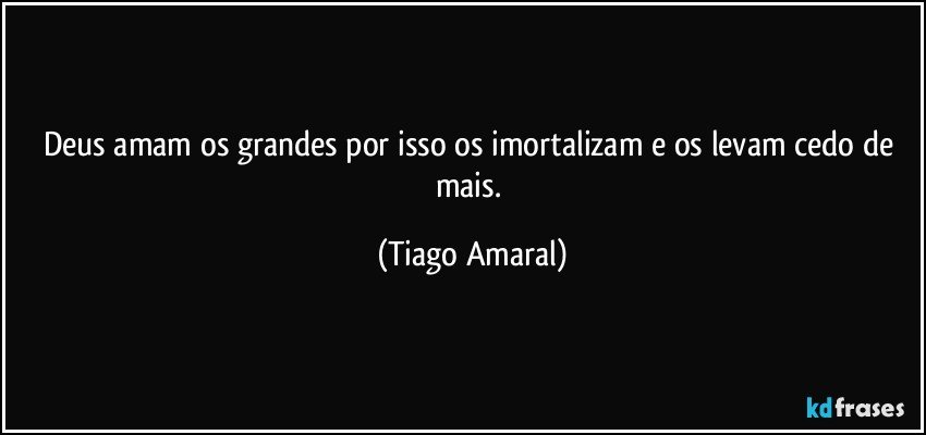 Deus amam os grandes por isso os imortalizam e os levam cedo de mais. (Tiago Amaral)