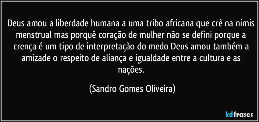 Deus amou a liberdade humana a uma tribo africana que crê na nímis menstrual mas porquê coração de mulher não se defini porque a crença é um tipo de interpretação do medo Deus amou também a amizade o respeito de aliança e igualdade entre a cultura e as nações. (Sandro Gomes Oliveira)