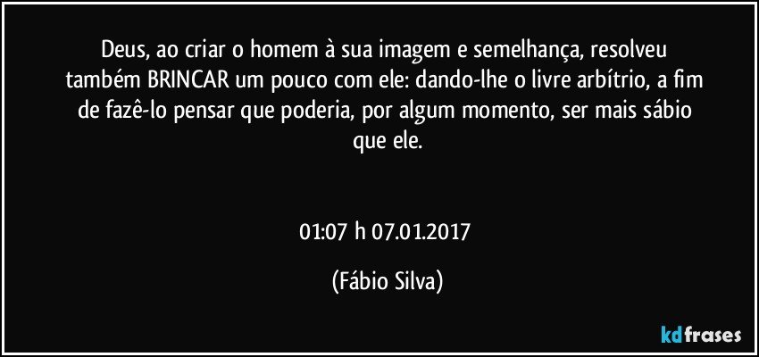 Deus,  ao criar o homem à sua imagem e semelhança, resolveu também BRINCAR um pouco com ele: dando-lhe o livre arbítrio, a fim de fazê-lo pensar que poderia, por algum momento, ser mais sábio que ele.


01:07 h   07.01.2017 (Fábio Silva)