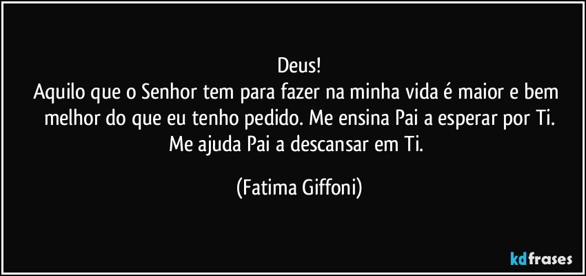 Deus!
Aquilo que o Senhor tem para fazer na minha vida é maior e bem melhor do que eu tenho pedido. Me ensina Pai a esperar por Ti.
Me ajuda Pai a descansar em Ti. (Fatima Giffoni)