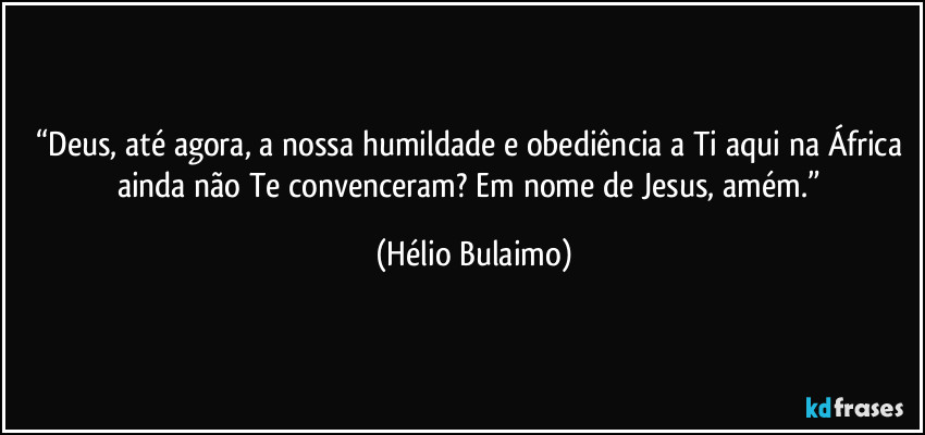 “Deus, até agora, a nossa humildade e obediência a Ti aqui na África ainda não Te convenceram? Em nome de Jesus, amém.” (Hélio Bulaimo)