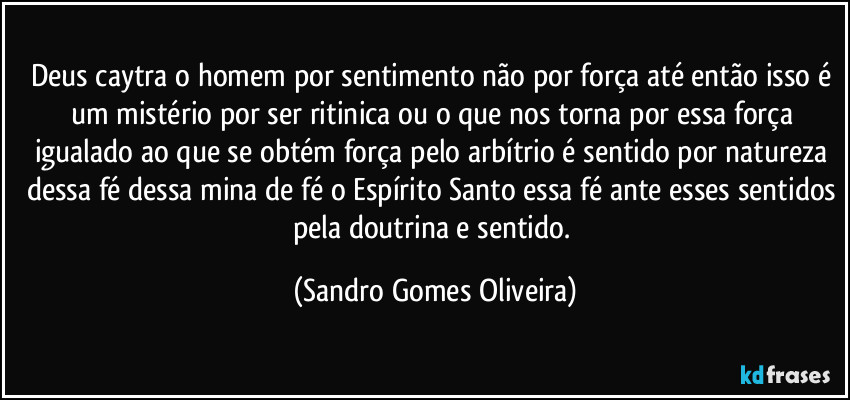 Deus caytra o homem por sentimento não por força até então isso é um mistério por ser ritinica ou o que nos torna por essa força igualado ao que se obtém força pelo arbítrio é sentido por natureza dessa fé dessa mina de fé o Espírito Santo essa fé ante esses sentidos pela doutrina e sentido. (Sandro Gomes Oliveira)