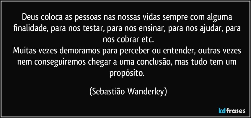 Deus coloca as pessoas nas nossas vidas sempre com alguma finalidade, para nos testar, para nos ensinar, para nos ajudar, para nos cobrar etc.
Muitas vezes demoramos para perceber ou entender, outras vezes nem conseguiremos chegar a uma conclusão, mas tudo tem um propósito. (Sebastião Wanderley)