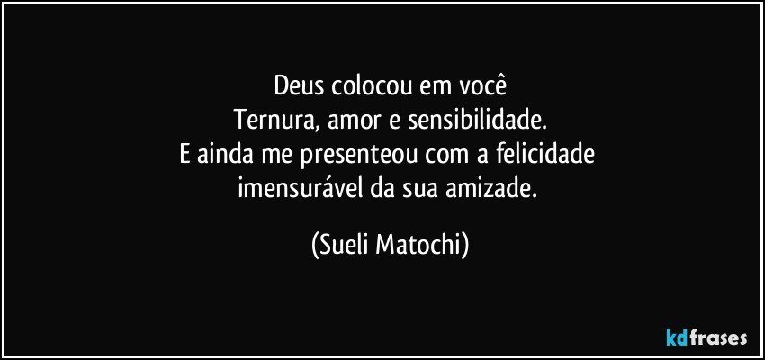 Deus colocou em você
Ternura, amor e sensibilidade.
E ainda me presenteou com a felicidade 
imensurável da sua amizade. (Sueli Matochi)