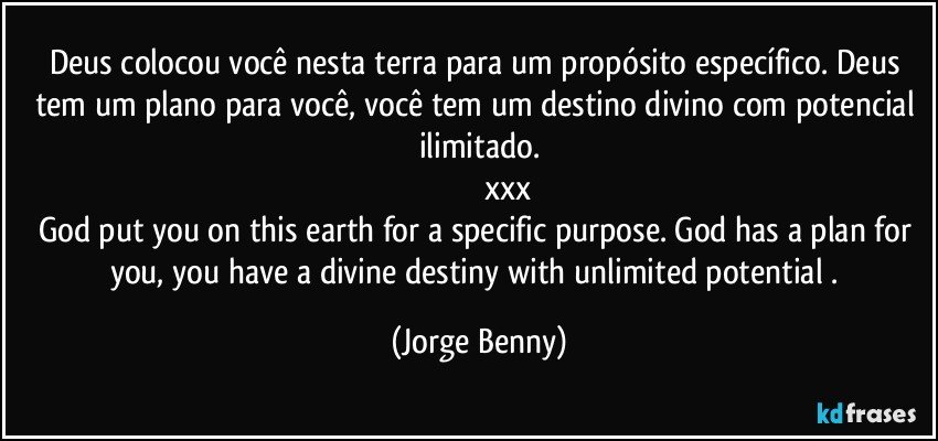 Deus colocou você nesta terra para um propósito específico. Deus tem um plano para você, você tem um destino divino com potencial ilimitado.
                           xxx
God put you on this earth for a specific purpose. God has a plan for you, you have a divine destiny with unlimited potential . (Jorge Benny)