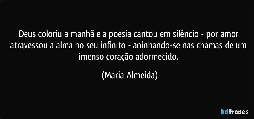 Deus coloriu a manhã e a poesia cantou em silêncio - por amor atravessou a alma no seu infinito - aninhando-se nas chamas de um imenso coração adormecido. (Maria Almeida)