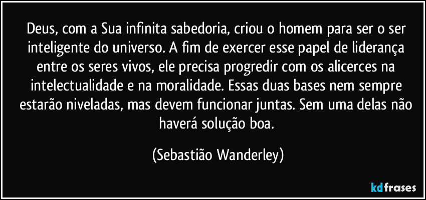 Deus, com a Sua infinita sabedoria,  criou o homem para ser o ser inteligente do universo. A fim de exercer esse papel de liderança entre os seres vivos, ele precisa progredir com os alicerces na intelectualidade e na moralidade. Essas duas bases nem sempre estarão niveladas, mas devem funcionar juntas. Sem uma delas não haverá solução boa. (Sebastião Wanderley)