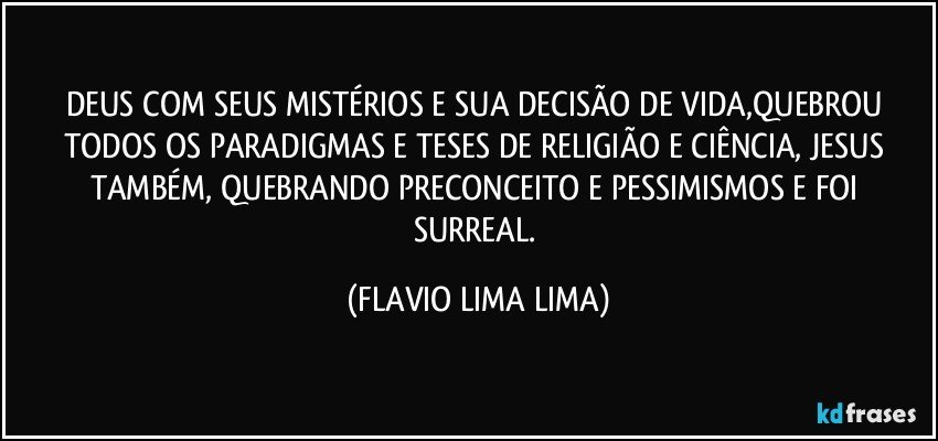 DEUS COM SEUS MISTÉRIOS E SUA DECISÃO DE VIDA,QUEBROU TODOS OS PARADIGMAS E TESES DE RELIGIÃO E CIÊNCIA, JESUS TAMBÉM, QUEBRANDO PRECONCEITO E PESSIMISMOS E FOI SURREAL. (FLAVIO LIMA LIMA)