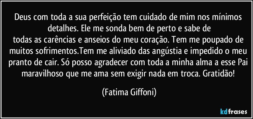 Deus com toda a sua perfeição tem cuidado de mim nos mínimos detalhes. Ele me sonda bem de perto e sabe de
todas as carências e anseios do meu coração. Tem me poupado de muitos sofrimentos.Tem me aliviado das angústia e impedido o meu pranto de cair. Só posso agradecer com toda a minha alma a esse Pai maravilhoso que me ama sem exigir nada em troca. Gratidão! (Fatima Giffoni)