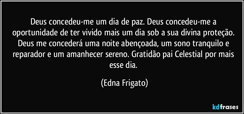 Deus concedeu-me um dia de paz. Deus concedeu-me a oportunidade de ter vivido mais  um dia sob a sua divina proteção. Deus me concederá uma noite abençoada, um sono tranquilo e reparador e um amanhecer sereno. Gratidão pai Celestial por mais esse dia. (Edna Frigato)