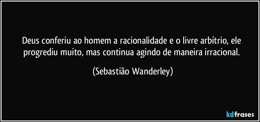 Deus conferiu ao homem a racionalidade e o livre arbítrio, ele progrediu muito, mas continua agindo de maneira irracional. (Sebastião Wanderley)