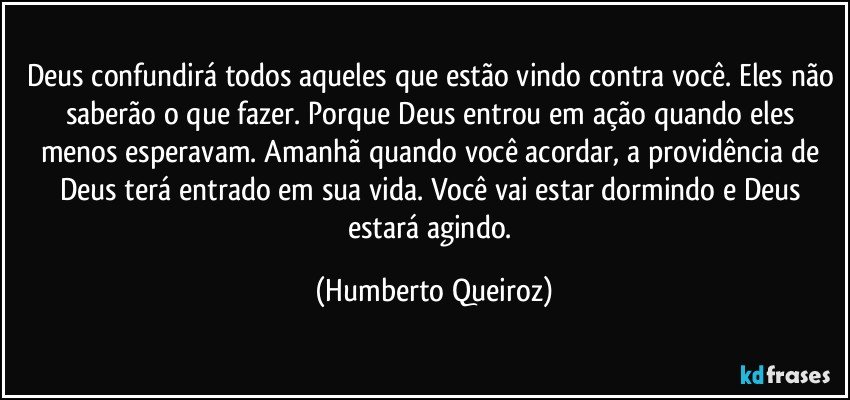 Deus confundirá todos aqueles que estão vindo contra você. Eles não saberão o que fazer. Porque Deus entrou em ação quando eles menos esperavam. Amanhã quando você acordar, a providência de Deus terá entrado em sua vida. Você vai estar dormindo e Deus estará agindo. (Humberto Queiroz)