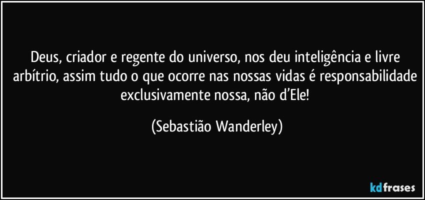 Deus, criador e regente do universo, nos deu inteligência e livre arbítrio, assim tudo o que ocorre nas nossas vidas é responsabilidade exclusivamente nossa, não d’Ele! (Sebastião Wanderley)
