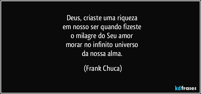 Deus, criaste uma riqueza 
em nosso ser quando fizeste 
o milagre do Seu amor 
morar no infinito universo 
da nossa alma. (Frank Chuca)