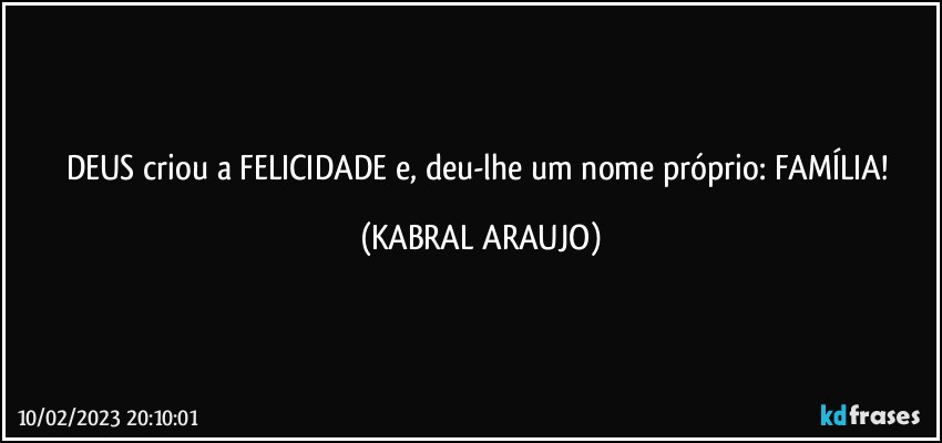 DEUS criou a FELICIDADE e, deu-lhe um nome próprio: FAMÍLIA! (KABRAL ARAUJO)