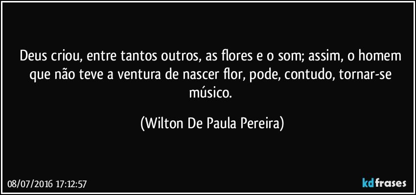 Deus criou, entre tantos outros, as flores e o som; assim, o homem que não teve a ventura de nascer flor, pode, contudo, tornar-se músico. (Wilton De Paula Pereira)