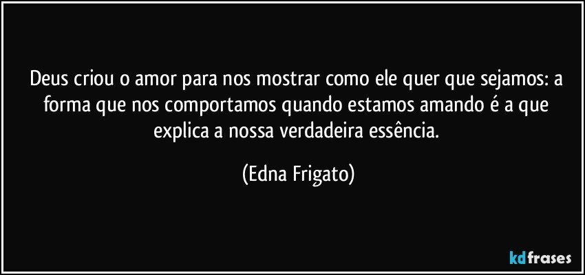 Deus criou o amor para nos mostrar como ele quer que sejamos: a forma que nos comportamos quando estamos amando é a que explica a nossa verdadeira essência. (Edna Frigato)