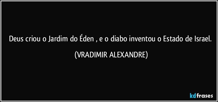 Deus criou o Jardim do Éden , e o diabo inventou o Estado de Israel. (VRADIMIR ALEXANDRE)