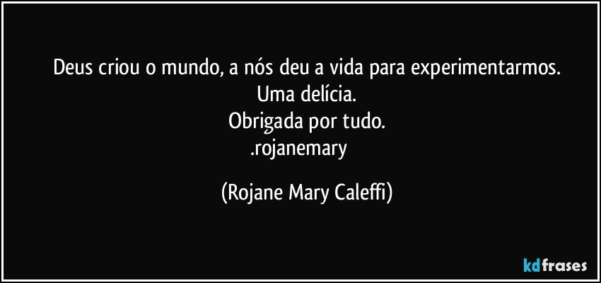 Deus criou o mundo, a nós deu a vida para experimentarmos.
Uma delícia.
Obrigada por tudo.
.rojanemary ❤ (Rojane Mary Caleffi)