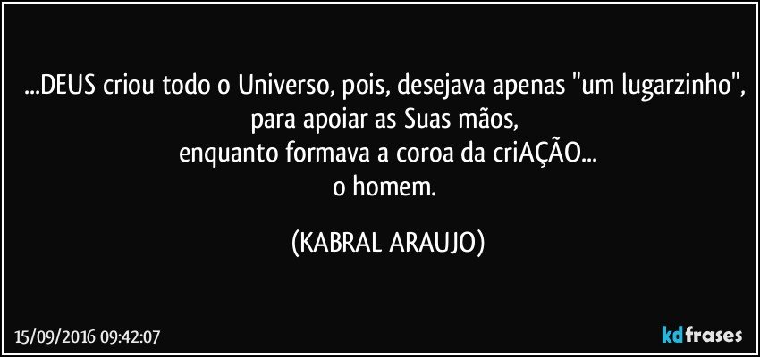 ...DEUS criou todo o Universo, pois, desejava apenas "um lugarzinho", para apoiar as Suas mãos, 
enquanto formava a coroa da criAÇÃO...
o homem. (KABRAL ARAUJO)