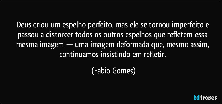 Deus criou um espelho perfeito, mas ele se tornou imperfeito e passou a distorcer todos os outros espelhos que refletem essa mesma imagem — uma imagem deformada que, mesmo assim, continuamos insistindo em refletir. (Fabio Gomes)