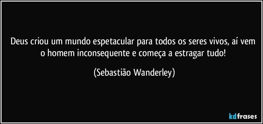 Deus criou um mundo espetacular para todos os seres vivos, aí vem o homem inconsequente e começa a estragar tudo! (Sebastião Wanderley)