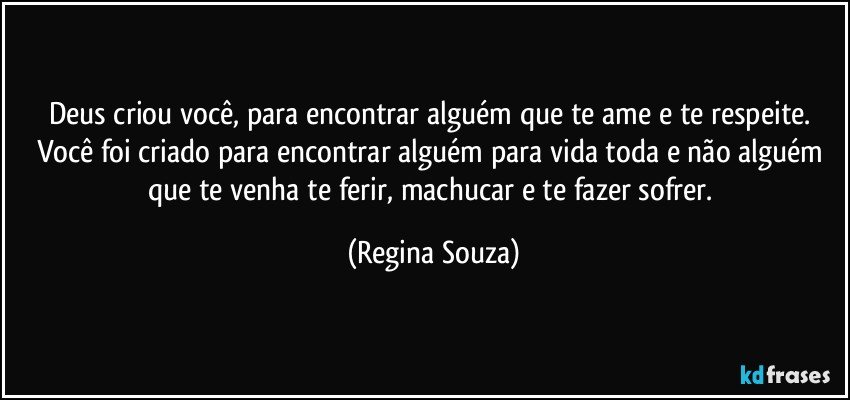 Deus criou você, para encontrar alguém que te ame e te respeite. Você foi criado para encontrar alguém para vida toda e não alguém que te venha te ferir, machucar e te fazer sofrer. (Regina Souza)