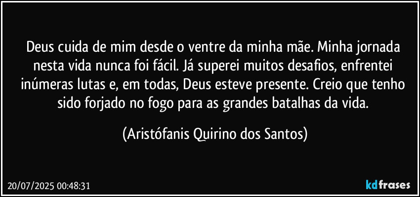 Deus cuida de mim desde o ventre da minha mãe. Minha jornada nesta vida nunca foi fácil. Já superei muitos desafios, enfrentei inúmeras lutas e, em todas, Deus esteve presente. Creio que tenho sido forjado no fogo para as grandes batalhas da vida. (Aristófanis Quirino dos Santos)