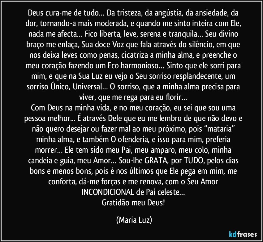 Deus cura-me de tudo… Da tristeza, da angústia, da ansiedade, da dor, tornando-a mais moderada, e quando me sinto inteira com Ele, nada me afecta… Fico liberta, leve, serena e tranquila… Seu divino braço me enlaça, Sua doce Voz que fala através do silêncio, em que nos deixa leves como penas, cicatriza a minha alma, e preenche o meu coração fazendo um Eco harmonioso… Sinto que ele sorri para mim, e que na Sua Luz eu vejo o Seu sorriso resplandecente, um sorriso Único, Universal… O sorriso, que a minha alma precisa para viver, que me rega para eu florir… 
Com Deus na minha vida, e no meu coração, eu sei que sou uma pessoa melhor... É através Dele que eu me lembro de que não devo e não quero desejar ou fazer mal ao meu próximo, pois “mataria” minha alma, e também O ofenderia, e isso para mim, preferia morrer… Ele tem sido meu Pai, meu amparo, meu colo, minha candeia e guia, meu Amor… Sou-lhe GRATA, por TUDO, pelos dias bons e menos bons, pois é nos últimos que Ele pega em mim, me conforta, dá-me forças e me renova, com o Seu Amor INCONDICIONAL de Pai celeste… 
Gratidão meu Deus! (Maria Luz)