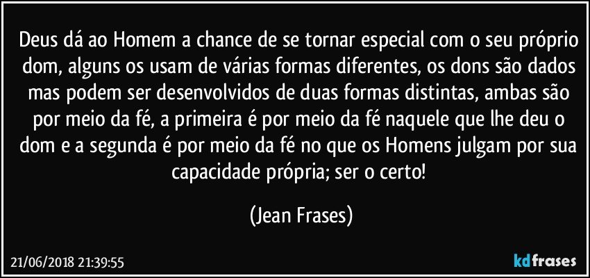 Deus dá ao Homem a chance de se tornar especial com o seu próprio dom, alguns os usam de várias formas diferentes, os dons são dados mas podem ser desenvolvidos de duas formas distintas, ambas são por meio da fé, a primeira é por meio da fé naquele que lhe deu o dom e a segunda é por meio da fé no que os Homens julgam por sua capacidade própria; ser o certo! (Jean Frases)