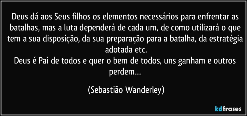 Deus dá aos Seus filhos os elementos necessários para enfrentar as batalhas, mas a luta dependerá de cada um, de como utilizará o que tem a sua disposição, da sua preparação para a batalha, da estratégia adotada etc.
Deus é Pai de todos e quer o bem de todos, uns ganham e outros perdem… (Sebastião Wanderley)