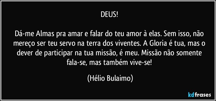 DEUS! 

Dá-me Almas pra amar e falar do teu amor à elas. Sem isso, não mereço ser teu servo na terra dos viventes. A Gloria é tua, mas o dever de participar na tua missão, é meu. Missão não somente fala-se, mas também vive-se! (Hélio Bulaimo)