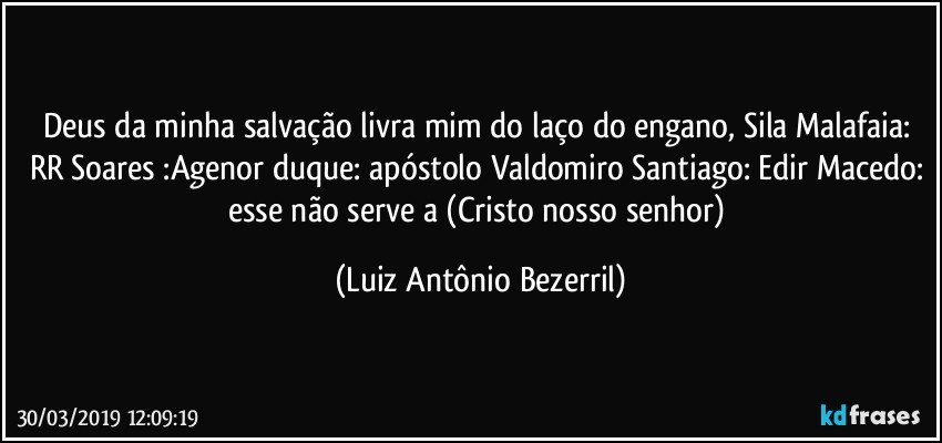 Deus da minha salvação livra mim do laço do engano, Sila Malafaia: RR Soares :Agenor duque: apóstolo Valdomiro Santiago: Edir Macedo: esse não serve a (Cristo nosso senhor) (Luiz Antônio Bezerril)