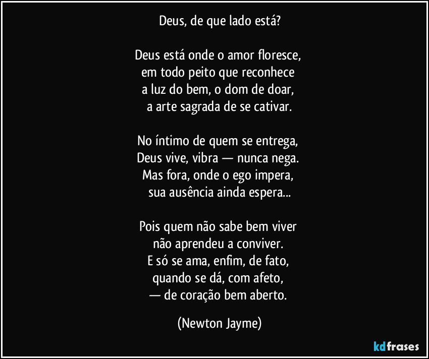 Deus, de que lado está?
Deus está onde o amor floresce,
em todo peito que reconhece
a luz do bem, o dom de doar,
a arte sagrada de se cativar.
No íntimo de quem se entrega,
Deus vive, vibra — nunca nega.
Mas fora, onde o ego impera,
sua ausência ainda espera...
Pois quem não sabe bem viver
não aprendeu a conviver.
E só se ama, enfim, de fato,
quando se dá, com afeto,
— de coração bem aberto. (Newton Jayme)