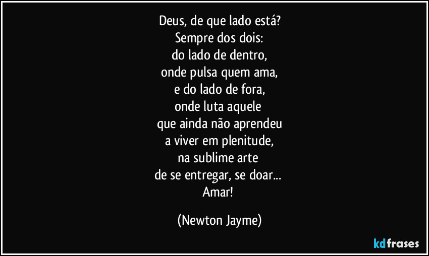 Deus, de que lado está?
Sempre dos dois:
do lado de dentro,
onde pulsa quem ama,
e do lado de fora,
onde luta aquele 
que ainda não aprendeu
a viver em plenitude,
na sublime arte 
de se entregar, se doar... 
Amar! (Newton Jayme)