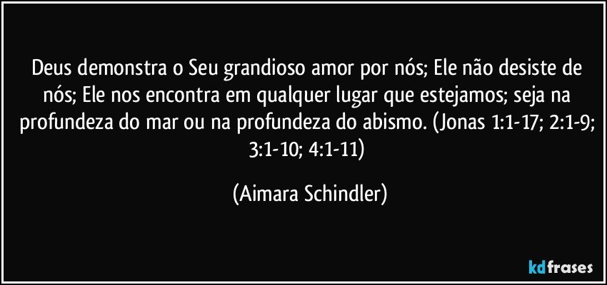 Deus demonstra o Seu grandioso amor por nós; Ele não desiste de nós; Ele nos encontra em qualquer lugar que estejamos; seja na profundeza do mar ou na profundeza do abismo. (Jonas 1:1-17; 2:1-9; 3:1-10; 4:1-11) (Aimara Schindler)