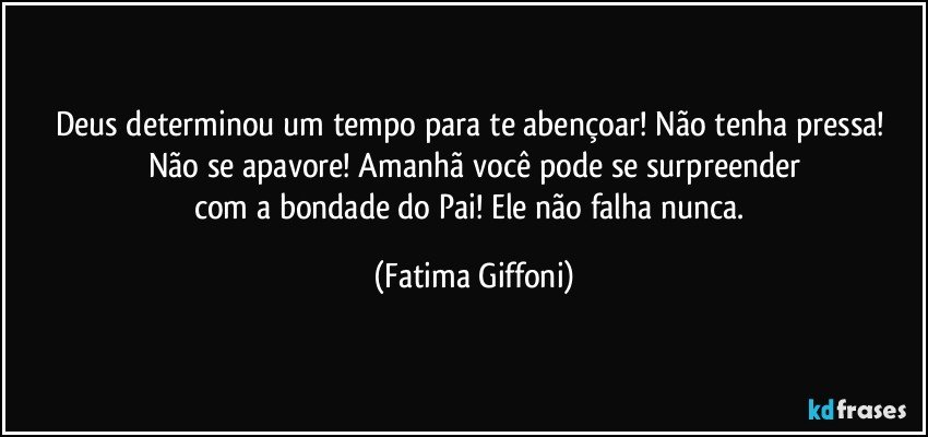 Deus determinou um tempo para te abençoar! Não tenha pressa! Não se apavore! Amanhã você pode se surpreender
com a bondade do Pai! Ele não falha nunca. (Fatima Giffoni)