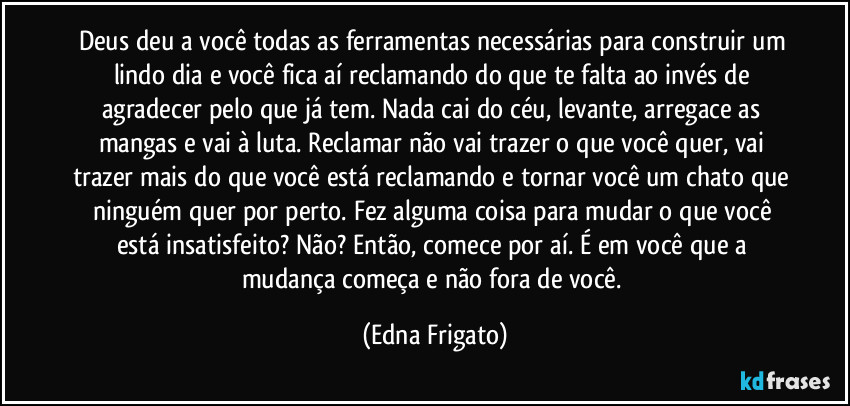 Deus deu a você todas as ferramentas necessárias para construir um lindo dia e você fica aí reclamando do que te falta ao invés de agradecer pelo que já tem. Nada cai do céu, levante, arregace as mangas e vai à luta. Reclamar não vai trazer o que você quer, vai trazer mais do que você está reclamando e tornar você um chato que ninguém quer por perto. Fez alguma coisa para mudar o que você está insatisfeito? Não? Então, comece por aí. É em você que a mudança começa e não fora de você. (Edna Frigato)