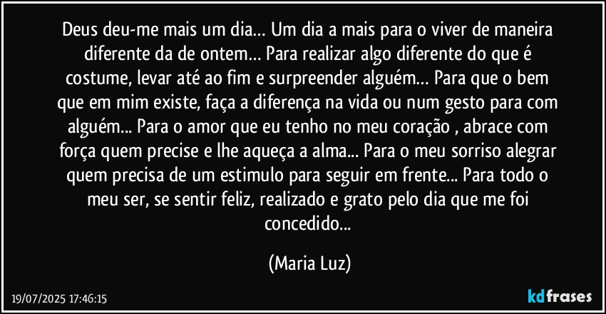 Deus deu-me mais um dia… Um dia a mais para o viver de maneira diferente da de ontem… Para realizar algo diferente do que é costume, levar até ao fim e surpreender alguém… Para que o bem que em mim existe, faça a diferença na vida ou num gesto para com alguém... Para o amor que eu tenho no meu coração , abrace com força quem precise e lhe aqueça a alma... Para o meu sorriso alegrar quem precisa de um estimulo para seguir em frente... Para todo o meu ser, se sentir feliz, realizado e grato pelo dia que me foi concedido... (Maria Luz)