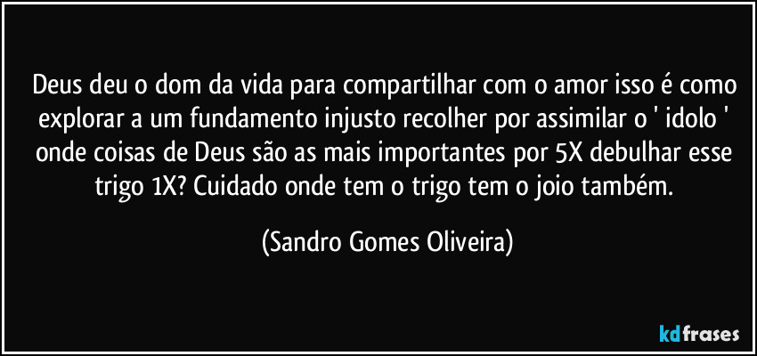 Deus deu o dom da vida para compartilhar com o amor  isso é como explorar a um fundamento injusto recolher por assimilar o ' idolo ' onde coisas de Deus são as mais importantes por 5X debulhar esse trigo 1X? Cuidado onde tem o trigo tem o joio também. (Sandro Gomes Oliveira)